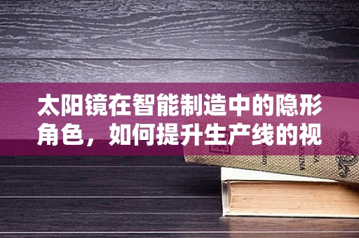 太阳镜在智能制造中的隐形角色，如何提升生产线的视界？