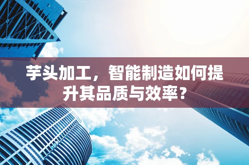 芋头加工，智能制造如何提升其品质与效率？