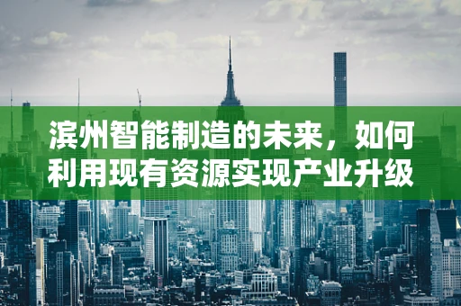 滨州智能制造的未来，如何利用现有资源实现产业升级？