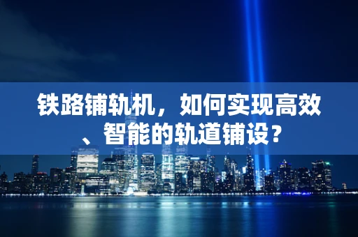 铁路铺轨机，如何实现高效、智能的轨道铺设？