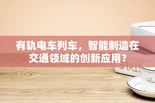 有轨电车列车，智能制造在交通领域的创新应用？