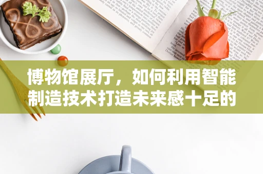 博物馆展厅，如何利用智能制造技术打造未来感十足的观展体验？