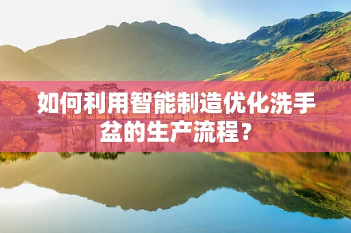 如何利用智能制造优化洗手盆的生产流程？