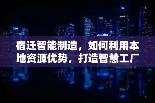 宿迁智能制造，如何利用本地资源优势，打造智慧工厂的‘宿迁样本’？