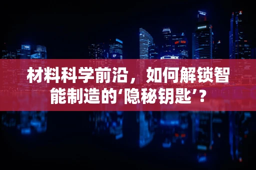 材料科学前沿，如何解锁智能制造的‘隐秘钥匙’？