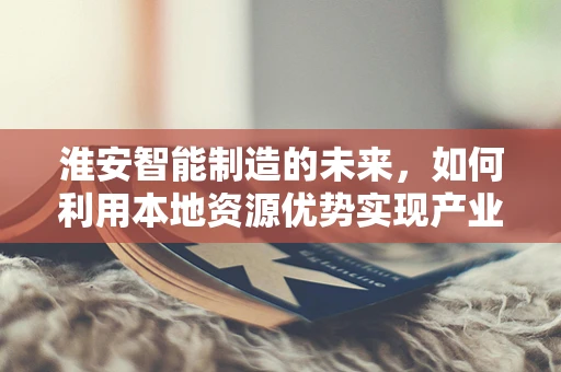 淮安智能制造的未来，如何利用本地资源优势实现产业升级？
