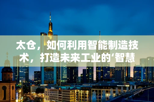 太仓，如何利用智能制造技术，打造未来工业的‘智慧之仓’？