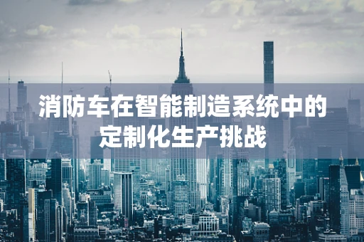 消防车在智能制造系统中的定制化生产挑战
