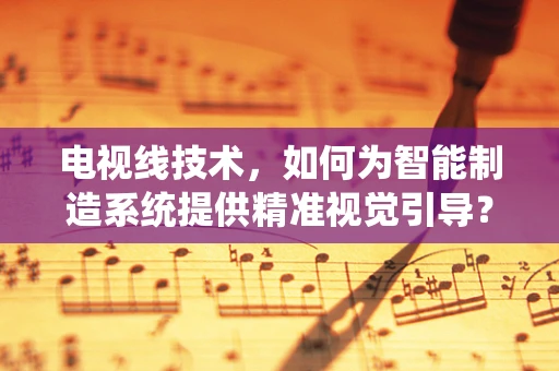 电视线技术，如何为智能制造系统提供精准视觉引导？