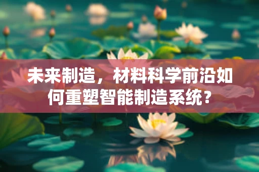 未来制造，材料科学前沿如何重塑智能制造系统？
