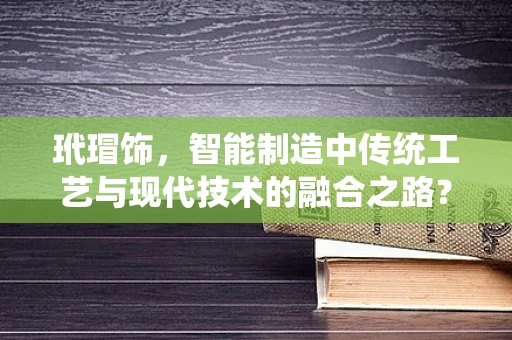 玳瑁饰，智能制造中传统工艺与现代技术的融合之路？
