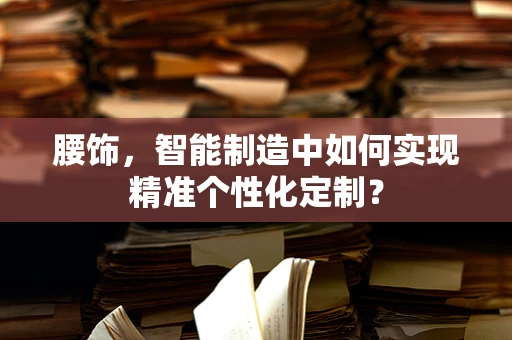 腰饰，智能制造中如何实现精准个性化定制？