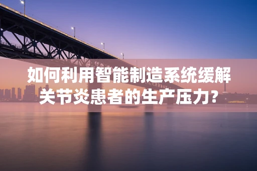 如何利用智能制造系统缓解关节炎患者的生产压力？