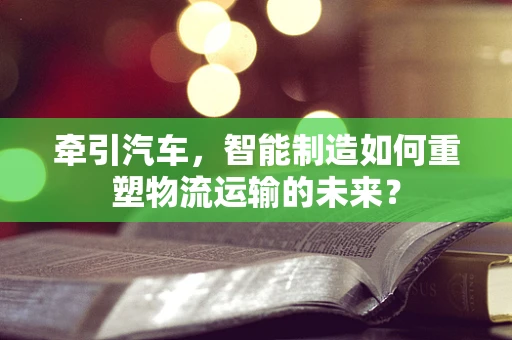 牵引汽车，智能制造如何重塑物流运输的未来？