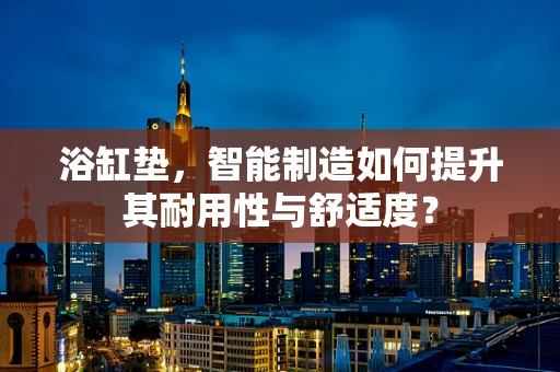浴缸垫，智能制造如何提升其耐用性与舒适度？