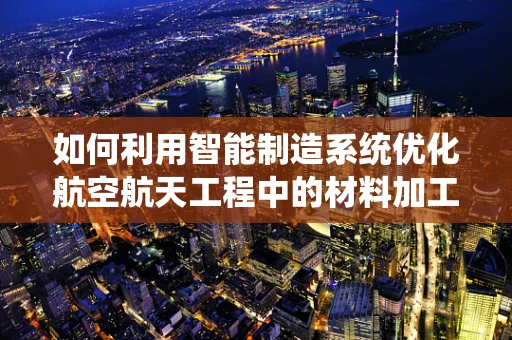 如何利用智能制造系统优化航空航天工程中的材料加工？