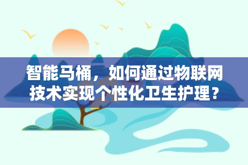 智能马桶，如何通过物联网技术实现个性化卫生护理？
