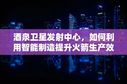 酒泉卫星发射中心，如何利用智能制造提升火箭生产效率？