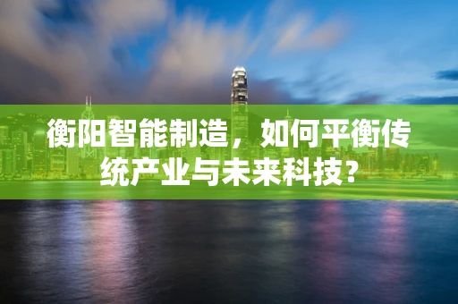 衡阳智能制造，如何平衡传统产业与未来科技？