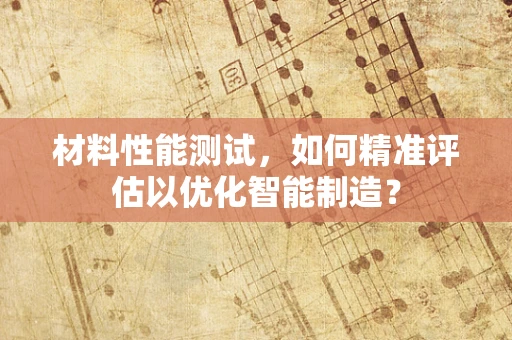 材料性能测试，如何精准评估以优化智能制造？