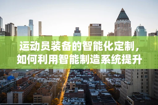运动员装备的智能化定制，如何利用智能制造系统提升运动员表现？