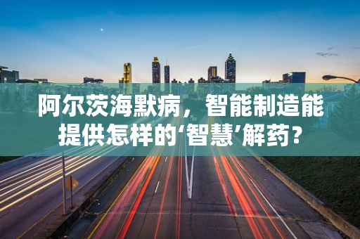 阿尔茨海默病，智能制造能提供怎样的‘智慧’解药？