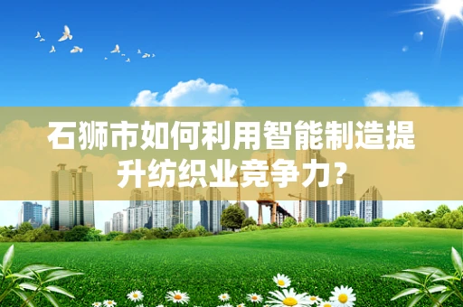石狮市如何利用智能制造提升纺织业竞争力？