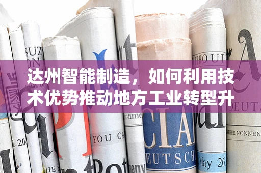 达州智能制造，如何利用技术优势推动地方工业转型升级？