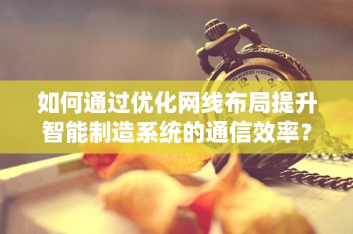如何通过优化网线布局提升智能制造系统的通信效率？
