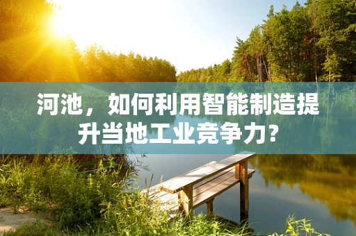 河池，如何利用智能制造提升当地工业竞争力？