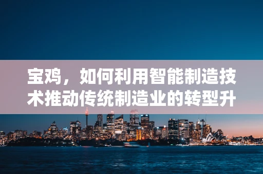 宝鸡，如何利用智能制造技术推动传统制造业的转型升级？