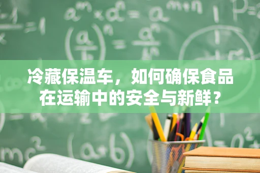 冷藏保温车，如何确保食品在运输中的安全与新鲜？