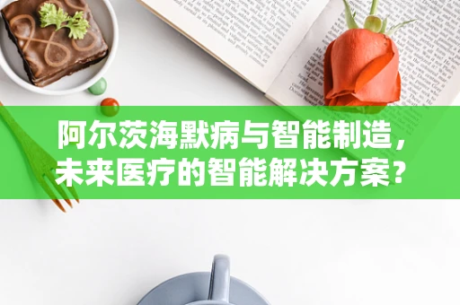阿尔茨海默病与智能制造，未来医疗的智能解决方案？