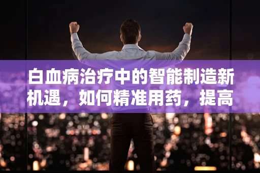 白血病治疗中的智能制造新机遇，如何精准用药，提高疗效？