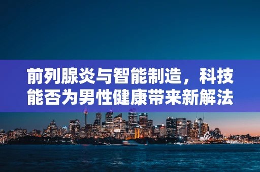 前列腺炎与智能制造，科技能否为男性健康带来新解法？