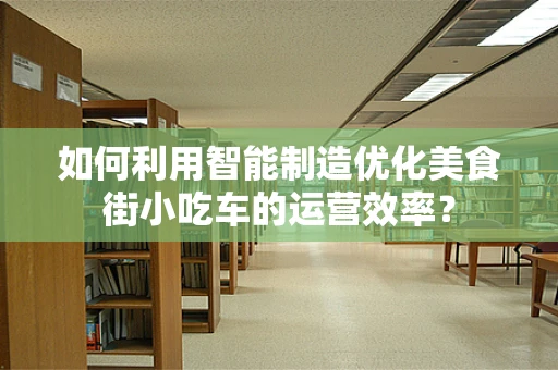 如何利用智能制造优化美食街小吃车的运营效率？