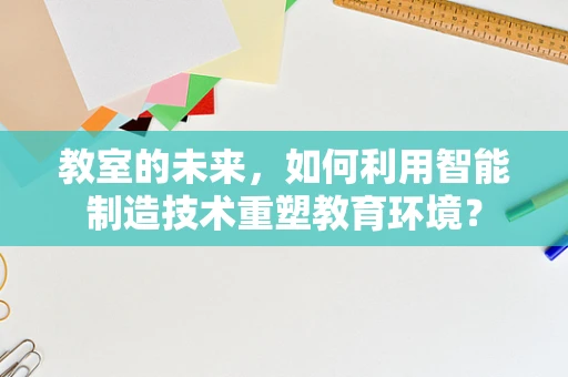 教室的未来，如何利用智能制造技术重塑教育环境？
