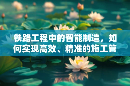 铁路工程中的智能制造，如何实现高效、精准的施工管理？