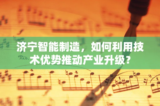 济宁智能制造，如何利用技术优势推动产业升级？