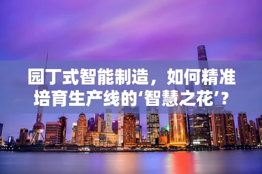 园丁式智能制造，如何精准培育生产线的‘智慧之花’？