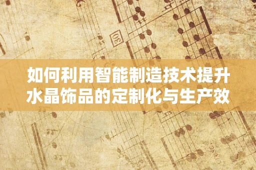 如何利用智能制造技术提升水晶饰品的定制化与生产效率？