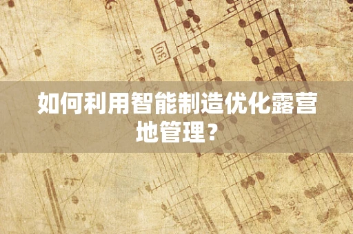 如何利用智能制造优化露营地管理？