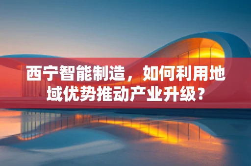 西宁智能制造，如何利用地域优势推动产业升级？