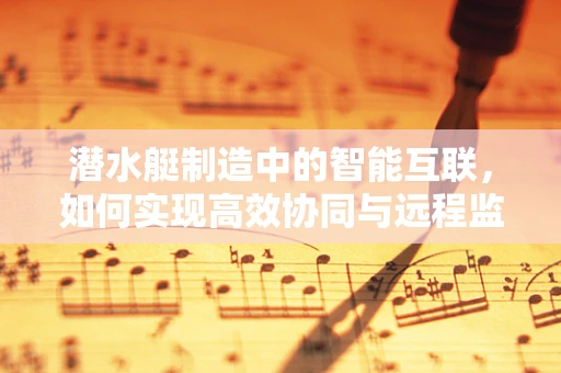 潜水艇制造中的智能互联，如何实现高效协同与远程监控？