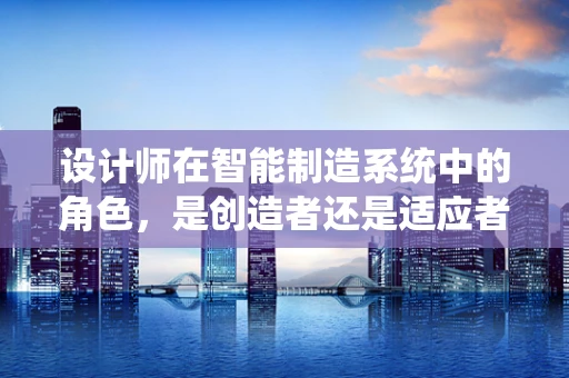设计师在智能制造系统中的角色，是创造者还是适应者？