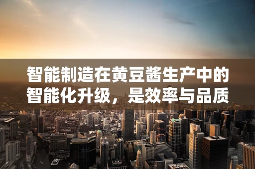 智能制造在黄豆酱生产中的智能化升级，是效率与品质的双重飞跃，还是技术应用的盲目跟风？