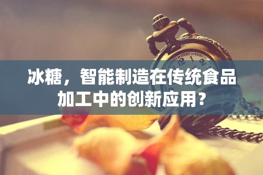 冰糖，智能制造在传统食品加工中的创新应用？