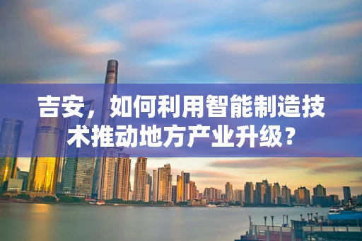 吉安，如何利用智能制造技术推动地方产业升级？