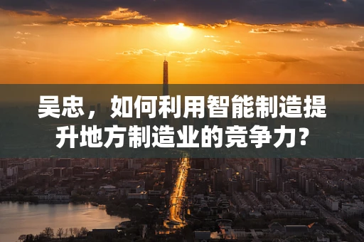 吴忠，如何利用智能制造提升地方制造业的竞争力？