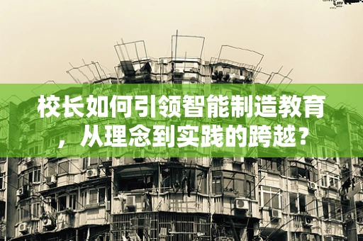 校长如何引领智能制造教育，从理念到实践的跨越？